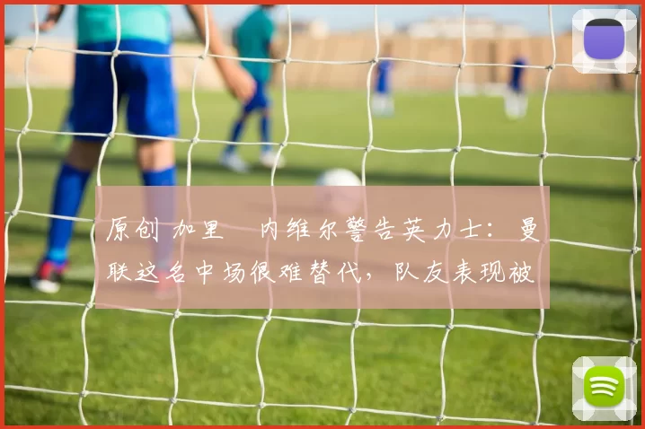 原创 加里・内维尔警告英力士:曼联这名中场很难替代,队友表现被赞 “离谱”