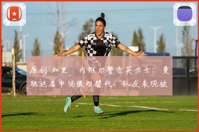 原创 加里・内维尔警告英力士：曼联这名中场很难替代，队友表现被赞 “离谱”