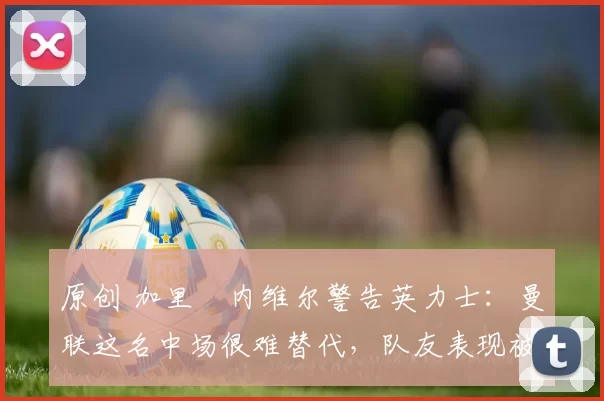 原创 加里・内维尔警告英力士：曼联这名中场很难替代，队友表现被赞 “离谱”