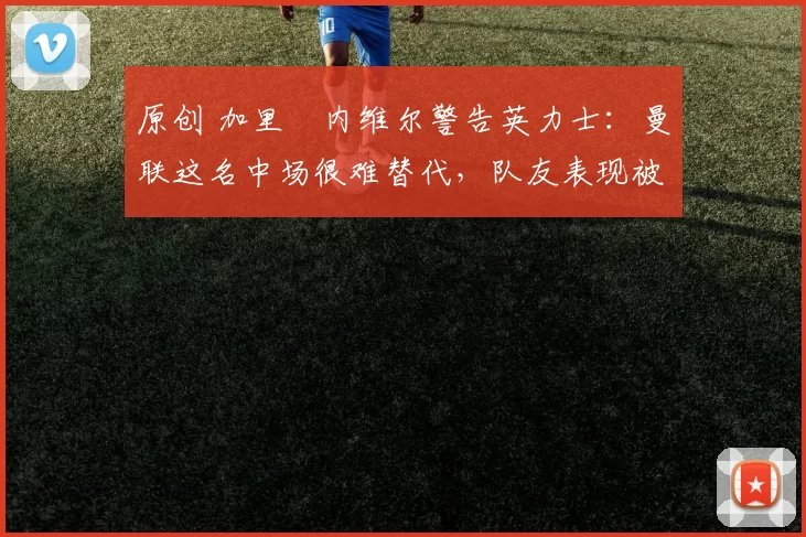 原创 加里・内维尔警告英力士：曼联这名中场很难替代，队友表现被赞 “离谱”