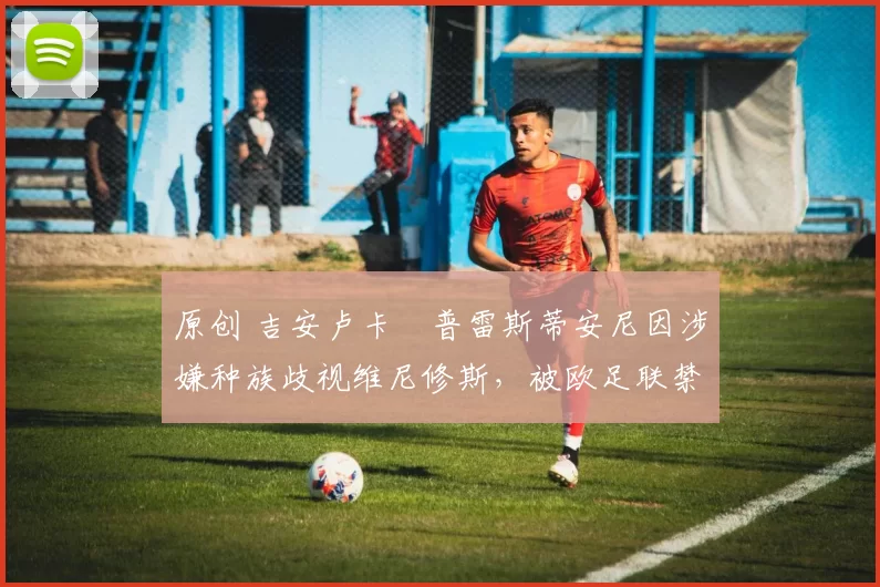 原创 吉安卢卡・普雷斯蒂安尼因涉嫌种族歧视维尼修斯，被欧足联禁赛