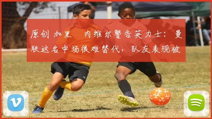 原创 加里・内维尔警告英力士：曼联这名中场很难替代，队友表现被赞 “离谱”