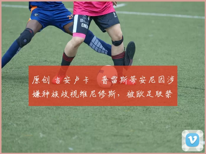 原创 吉安卢卡・普雷斯蒂安尼因涉嫌种族歧视维尼修斯，被欧足联禁赛