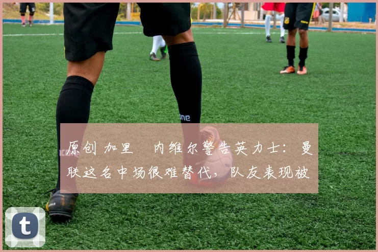 原创 加里・内维尔警告英力士：曼联这名中场很难替代，队友表现被赞 “离谱”