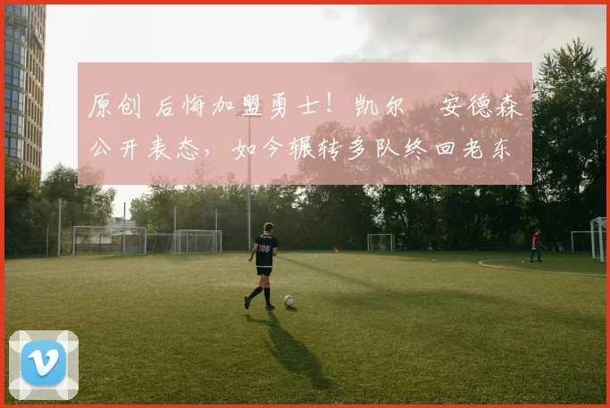 原创 后悔加盟勇士！凯尔・安德森公开表态，如今辗转多队终回老东家