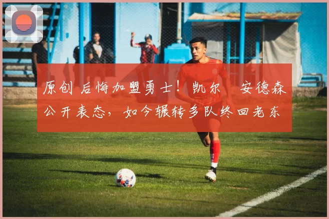 原创 后悔加盟勇士！凯尔・安德森公开表态，如今辗转多队终回老东家