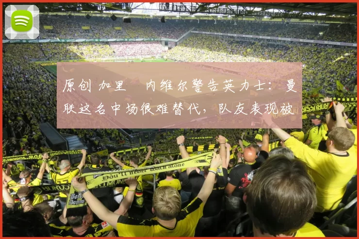 原创 加里・内维尔警告英力士：曼联这名中场很难替代，队友表现被赞 “离谱”