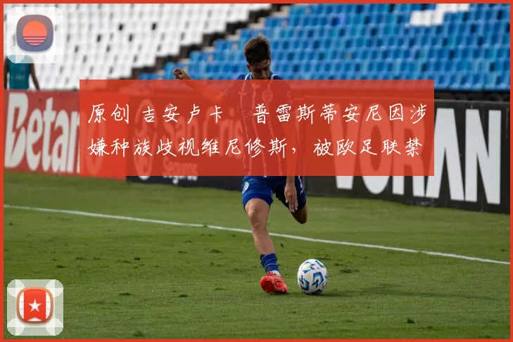 原创 吉安卢卡・普雷斯蒂安尼因涉嫌种族歧视维尼修斯，被欧足联禁赛