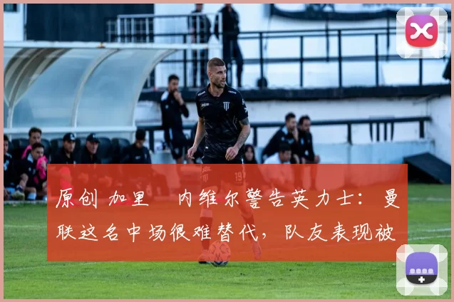 原创 加里・内维尔警告英力士:曼联这名中场很难替代,队友表现被赞 “离谱”