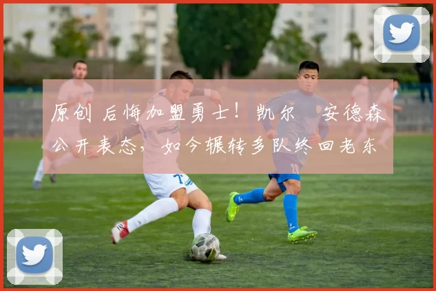 原创 后悔加盟勇士！凯尔・安德森公开表态，如今辗转多队终回老东家