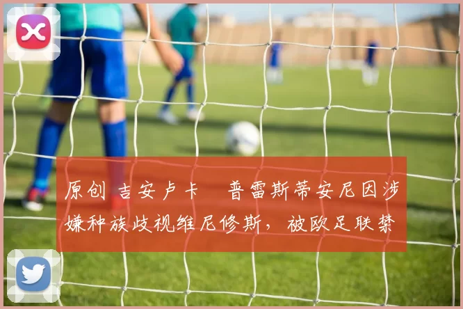 原创 吉安卢卡・普雷斯蒂安尼因涉嫌种族歧视维尼修斯，被欧足联禁赛