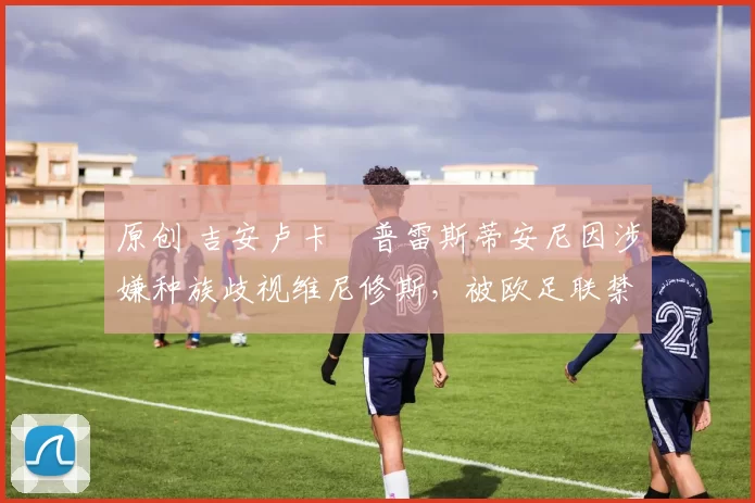 原创 吉安卢卡・普雷斯蒂安尼因涉嫌种族歧视维尼修斯，被欧足联禁赛