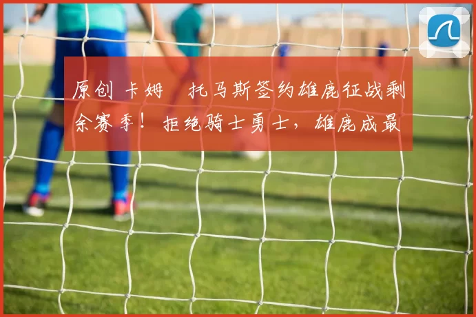 原创 卡姆・托马斯签约雄鹿征战剩余赛季!拒绝骑士勇士,雄鹿成最优选