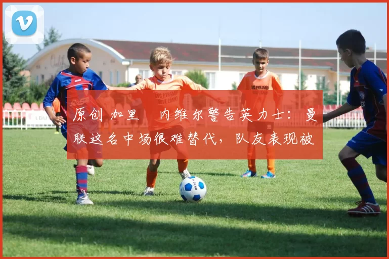 原创 加里・内维尔警告英力士：曼联这名中场很难替代，队友表现被赞 “离谱”