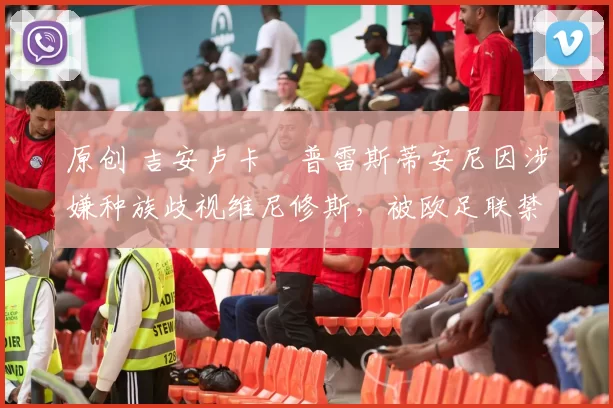 原创 吉安卢卡・普雷斯蒂安尼因涉嫌种族歧视维尼修斯，被欧足联禁赛