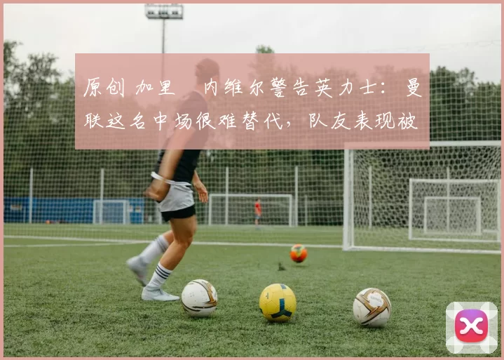 原创 加里・内维尔警告英力士:曼联这名中场很难替代,队友表现被赞 “离谱”