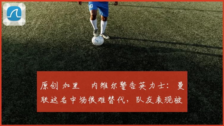 原创 加里・内维尔警告英力士:曼联这名中场很难替代,队友表现被赞 “离谱”