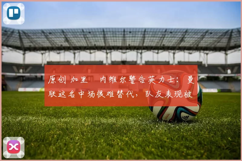 原创 加里・内维尔警告英力士：曼联这名中场很难替代，队友表现被赞 “离谱”