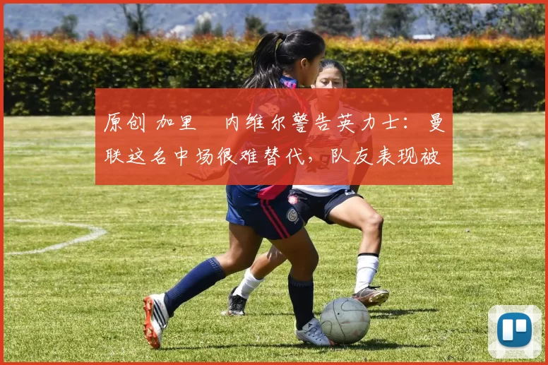 原创 加里・内维尔警告英力士：曼联这名中场很难替代，队友表现被赞 “离谱”