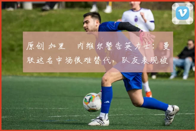 原创 加里・内维尔警告英力士:曼联这名中场很难替代,队友表现被赞 “离谱”