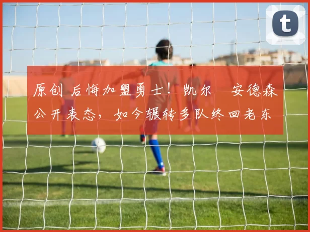 原创 后悔加盟勇士！凯尔・安德森公开表态，如今辗转多队终回老东家