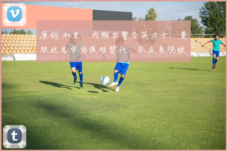 原创 加里・内维尔警告英力士：曼联这名中场很难替代，队友表现被赞 “离谱”