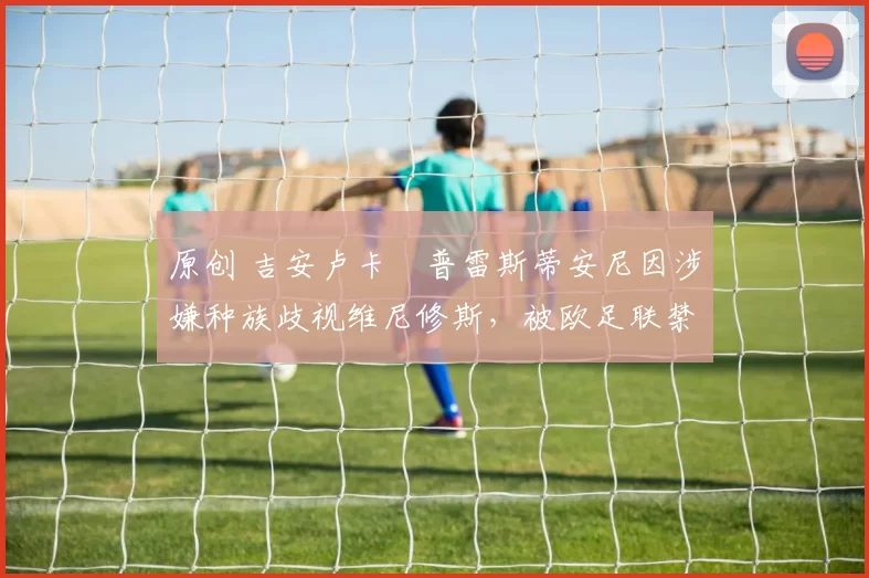 原创 吉安卢卡・普雷斯蒂安尼因涉嫌种族歧视维尼修斯,被欧足联禁赛