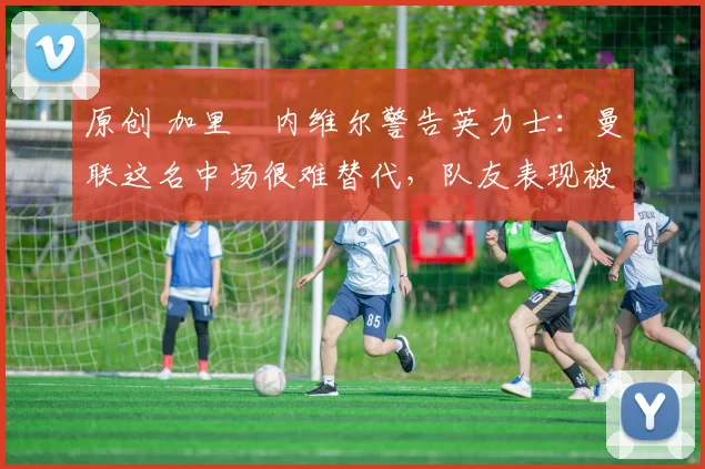 原创 加里・内维尔警告英力士：曼联这名中场很难替代，队友表现被赞 “离谱”