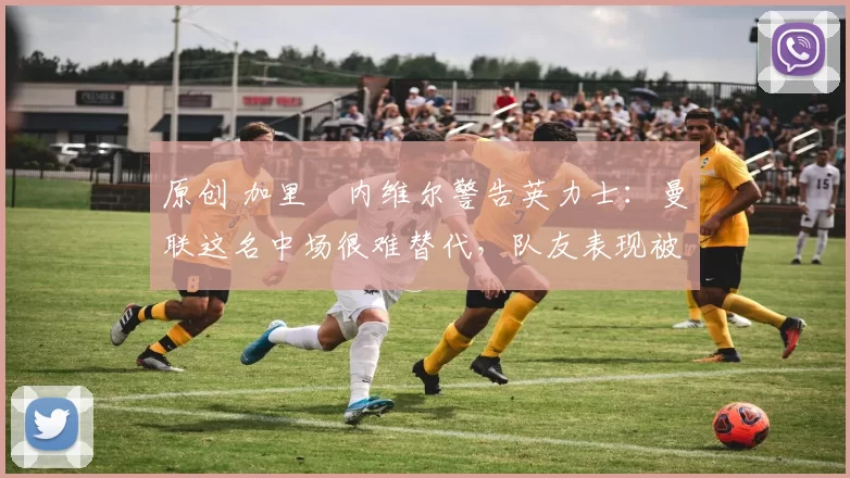 原创 加里・内维尔警告英力士：曼联这名中场很难替代，队友表现被赞 “离谱”