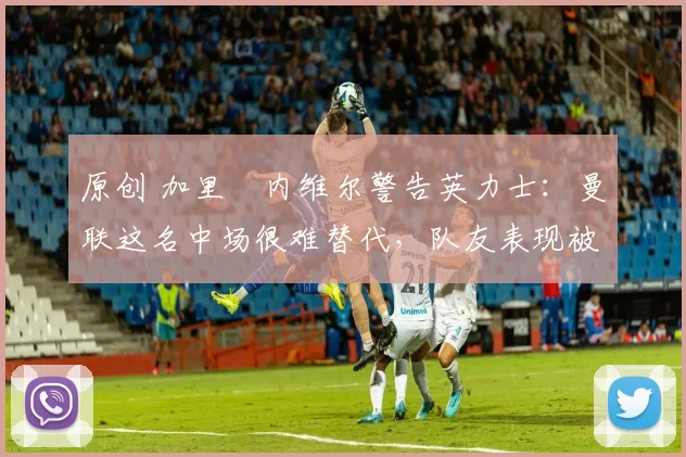 原创 加里・内维尔警告英力士：曼联这名中场很难替代，队友表现被赞 “离谱”