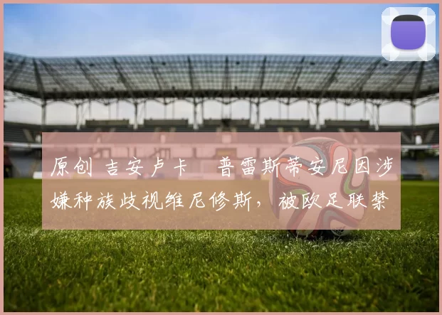 原创 吉安卢卡・普雷斯蒂安尼因涉嫌种族歧视维尼修斯，被欧足联禁赛