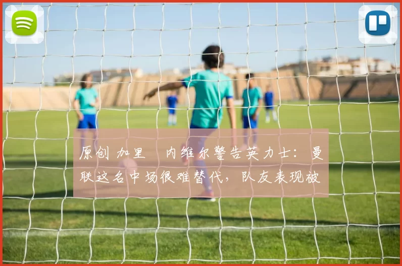 原创 加里・内维尔警告英力士:曼联这名中场很难替代,队友表现被赞 “离谱”