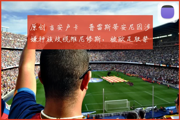 原创 吉安卢卡・普雷斯蒂安尼因涉嫌种族歧视维尼修斯,被欧足联禁赛