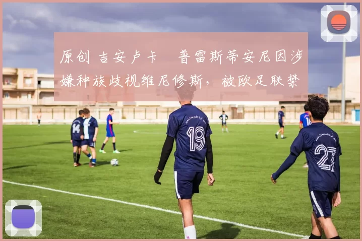 原创 吉安卢卡・普雷斯蒂安尼因涉嫌种族歧视维尼修斯，被欧足联禁赛