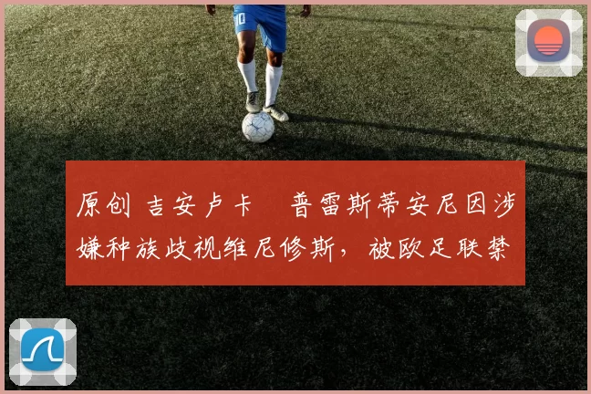 原创 吉安卢卡・普雷斯蒂安尼因涉嫌种族歧视维尼修斯，被欧足联禁赛