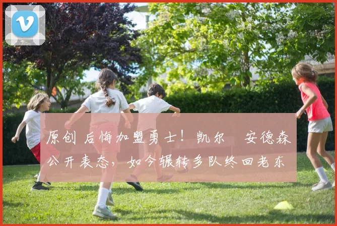 原创 后悔加盟勇士！凯尔・安德森公开表态，如今辗转多队终回老东家