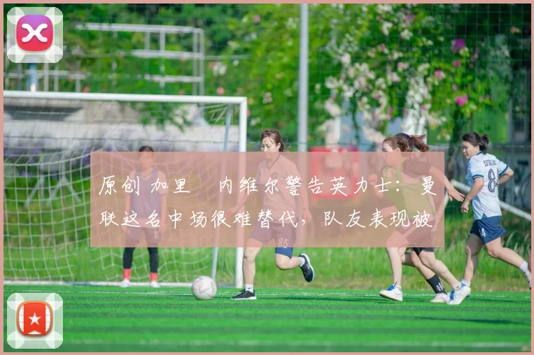 原创 加里・内维尔警告英力士:曼联这名中场很难替代,队友表现被赞 “离谱”