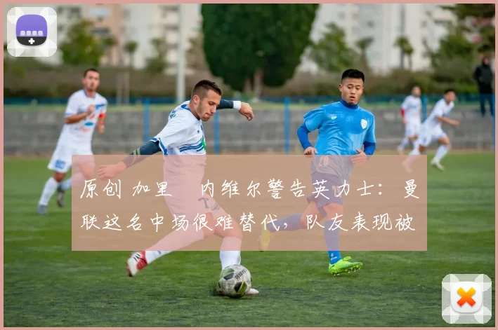 原创 加里・内维尔警告英力士:曼联这名中场很难替代,队友表现被赞 “离谱”