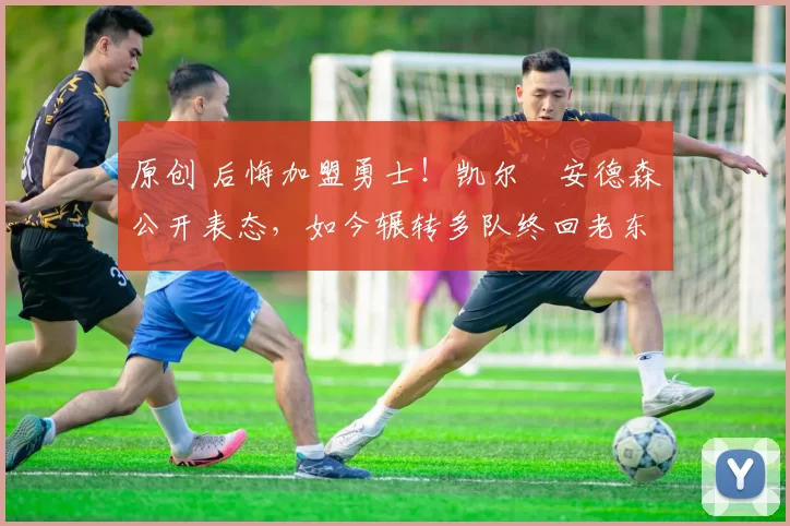 原创 后悔加盟勇士！凯尔・安德森公开表态，如今辗转多队终回老东家