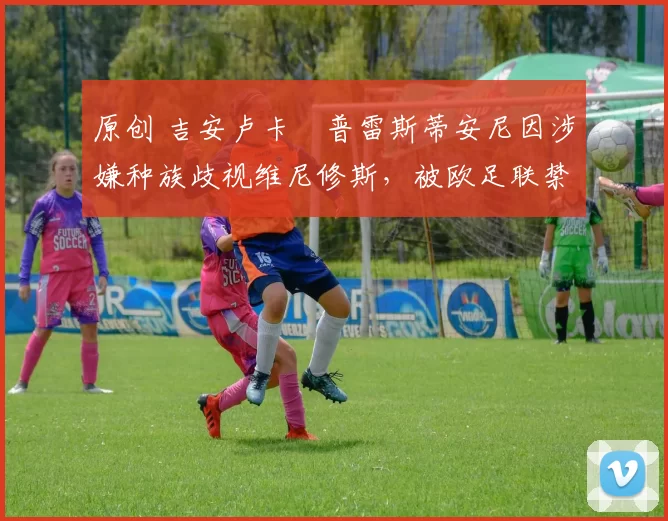 原创 吉安卢卡・普雷斯蒂安尼因涉嫌种族歧视维尼修斯,被欧足联禁赛