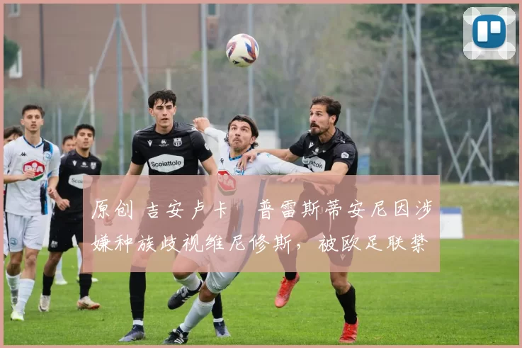 原创 吉安卢卡・普雷斯蒂安尼因涉嫌种族歧视维尼修斯,被欧足联禁赛