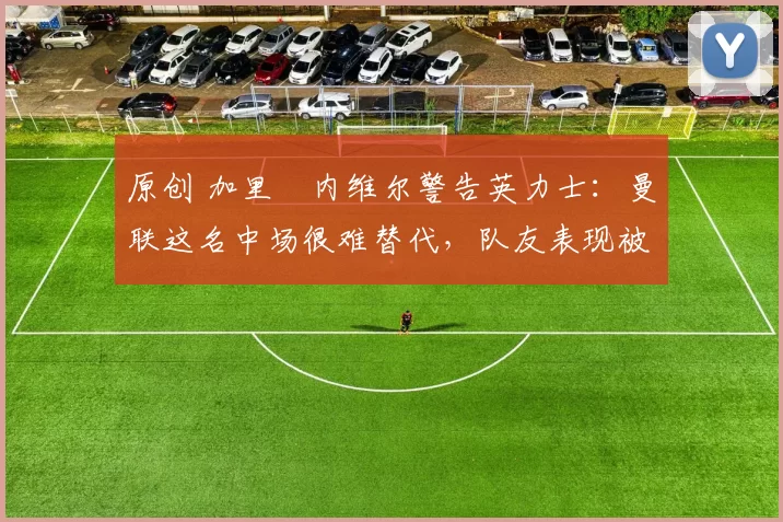 原创 加里・内维尔警告英力士：曼联这名中场很难替代，队友表现被赞 “离谱”