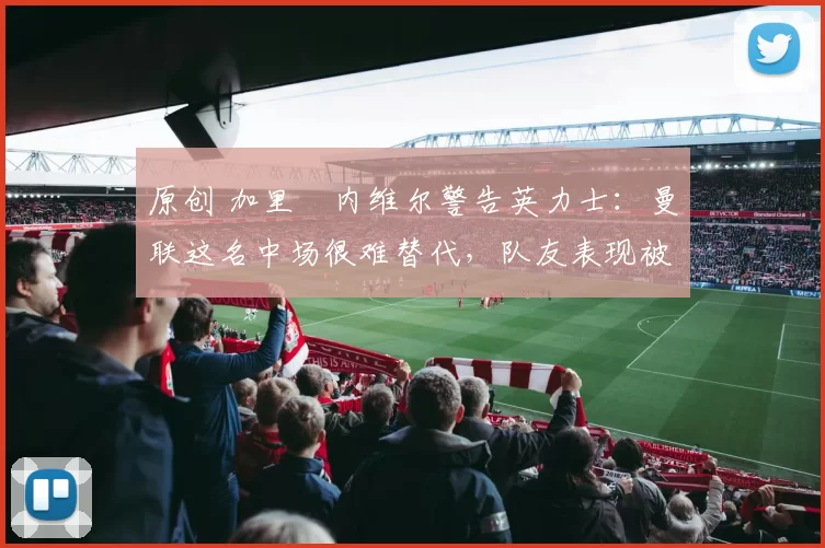 原创 加里・内维尔警告英力士：曼联这名中场很难替代，队友表现被赞 “离谱”