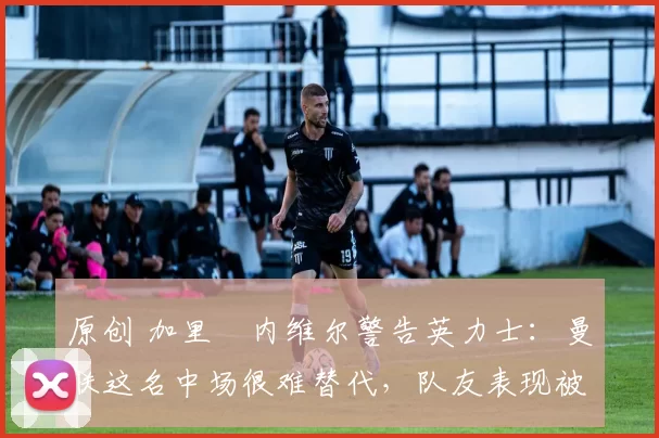 原创 加里・内维尔警告英力士：曼联这名中场很难替代，队友表现被赞 “离谱”