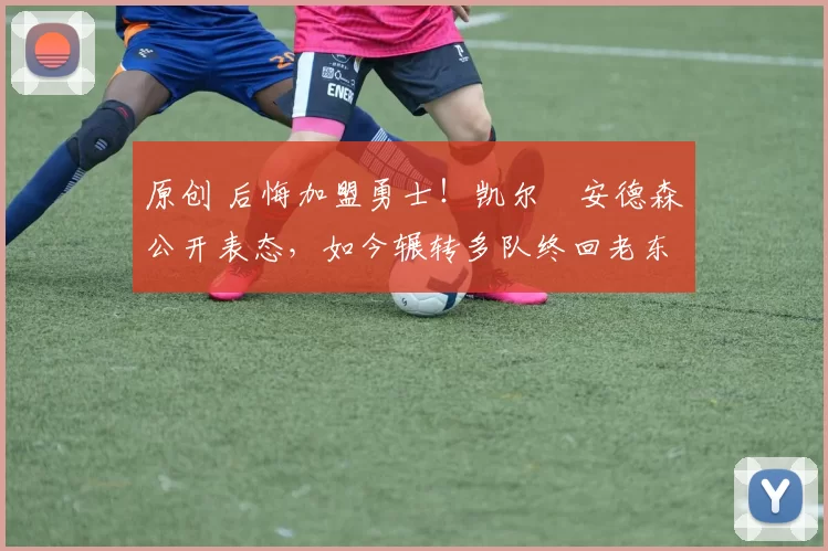 原创 后悔加盟勇士！凯尔・安德森公开表态，如今辗转多队终回老东家