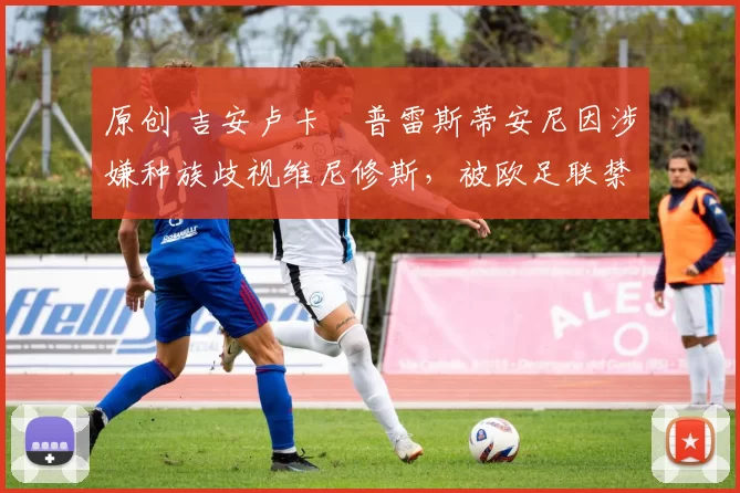 原创 吉安卢卡・普雷斯蒂安尼因涉嫌种族歧视维尼修斯，被欧足联禁赛