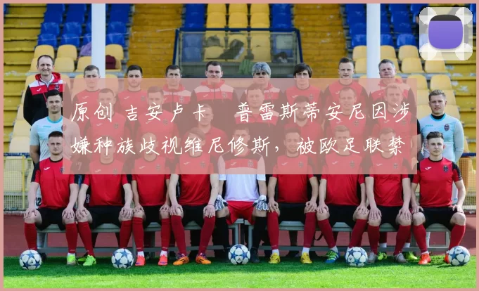 原创 吉安卢卡・普雷斯蒂安尼因涉嫌种族歧视维尼修斯，被欧足联禁赛