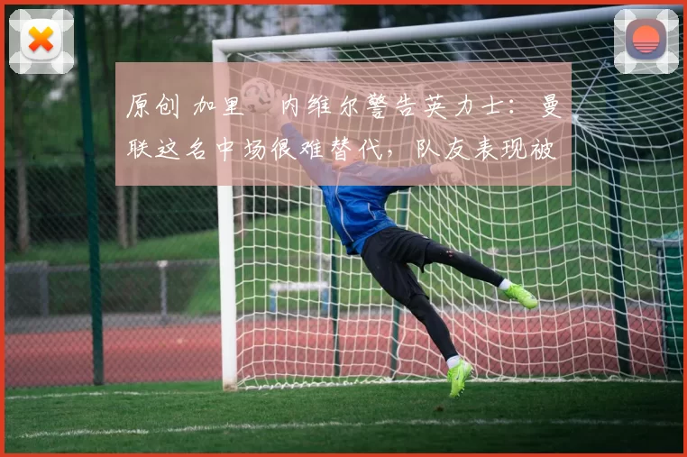 原创 加里・内维尔警告英力士:曼联这名中场很难替代,队友表现被赞 “离谱”