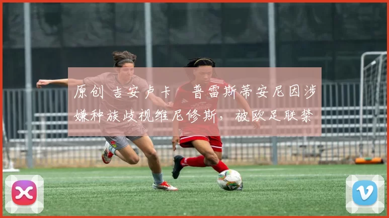 原创 吉安卢卡・普雷斯蒂安尼因涉嫌种族歧视维尼修斯，被欧足联禁赛