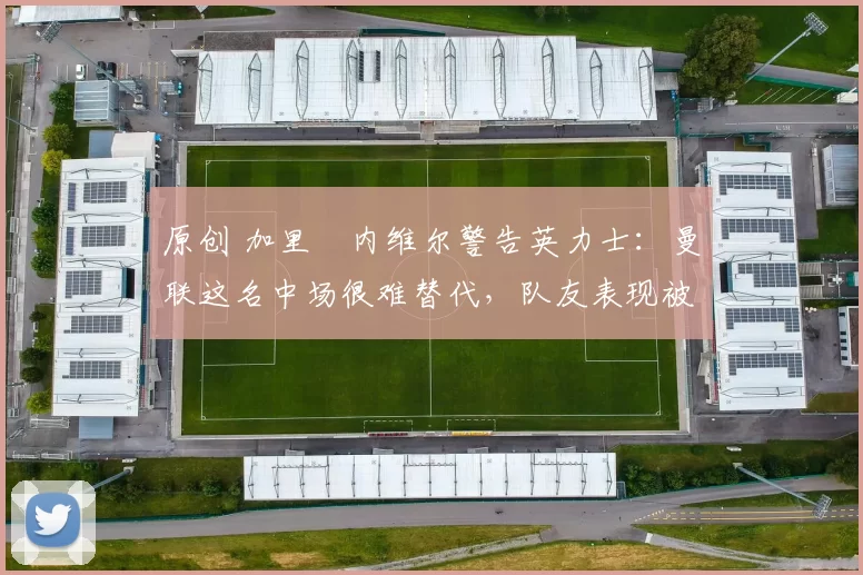 原创 加里・内维尔警告英力士:曼联这名中场很难替代,队友表现被赞 “离谱”